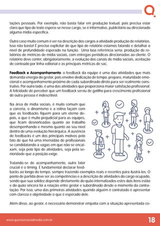 www.querosersocialmedia.com.br
tações pessoais. Por exemplo, não basta falar em produção textual, pois precisa estar
claro que tipo de texto espera-se nesse cargo, se é informativo, publicitário ou direcionado
alguma mídia específica.
Outro caso muito comum é ver na descrição dos cargos a atividade produção de relatórios.
Isso não basta! É preciso explicitar de que tipo de relatório estamos falando e detalhar o
nível de profundidade esperado na função. Uma boa referência seria: produção de re-
latórios de métricas de mídia sociais, com entregas periódicas direcionadas ao cliente. O
relatório deve conter, obrigatoriamente, a evolução dos canais de mídia sociais, aceitação
de conteúdo por linha editorial e as principais métricas de sac.
Feedback e Acompanhamento: o feedback da equipe é uma das atividades que mais
demanda energia do gestor, pois envolve dedicação de tempo, preparo, maturidade emo-
cional e acompanhamento próximo de cada subordinado direto para ser realmente cons-
trutivo. Por outro lado, é uma das atividades que proporciona maior satisfação profissional.
A felicidade de perceber que um feedback serviu de gatilho para crescimento profissional
de outra pessoa é indescritível.
Na área de mídia sociais, é muito comum que
a correria, o dinamismo e a rotina façam com
que os feedbacks fiquem para um eterno de-
pois, o que é muito prejudicial para as equipes,
que ficam desnorteadas quanto ao trabalho
desempenhando e mesmo quanto ao seu nível
dentro de uma evolução hierárquica. A ausência
de feedbacks é um dos principais motivos pelo
fato de que há uma imensidão de profissionais
se candidatando a vagas em que não se encai-
xam, seja pelo tipo de atividades, seja pela se-
nioridade que a posição exige.
Tratando-se de acompanhamento, outro fator
crucial é o timing. É fundamental declarar feed-
backs ao longo do tempo, sempre trazendo exemplos reais e recentes para ilustrá-los. O
ponto de partida deve ser as competências e a descrição de atividades do cargo ocupado,
sendo que sua solidez depende diretamente do quão internalizados estes dois itens estão
e do quão sincera foi a relação entre gestor e subordinado desde o momento da contra-
tação. Por isso, uma das primeiras atividades quando alguém é contratado é apresentar
com clareza e objetividade o que é esperado dele.
Além disso, ao gestor, é necessário demonstrar empatia com a situação apresentada co-
18
 