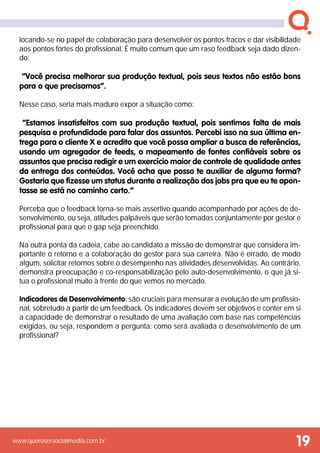 www.querosersocialmedia.com.br
locando-se no papel de colaboração para desenvolver os pontos fracos e dar visibilidade
aos pontos fortes do profissional. É muito comum que um raso feedback seja dado dizen-
do:
“Você precisa melhorar sua produção textual, pois seus textos não estão bons
para o que precisamos”.
Nesse caso, seria mais maduro expor a situação como:
“Estamos insatisfeitos com sua produção textual, pois sentimos falta de mais
pesquisa e profundidade para falar dos assuntos. Percebi isso na sua última en-
trega para o cliente X e acredito que você possa ampliar a busca de referências,
usando um agregador de feeds, o mapeamento de fontes confiáveis sobre os
assuntos que precisa redigir e um exercício maior de controle de qualidade antes
da entrega dos conteúdos. Você acha que posso te auxiliar de alguma forma?
Gostaria que fizesse um status durante a realização dos jobs pra que eu te apon-
tasse se está no caminho certo.”
Perceba que o feedback torna-se mais assertivo quando acompanhado por ações de de-
senvolvimento, ou seja, atitudes palpáveis que serão tomadas conjuntamente por gestor e
profissional para que o gap seja preenchido.
Na outra ponta da cadeia, cabe ao candidato a missão de demonstrar que considera im-
portante o retorno e a colaboração do gestor para sua carreira. Não é errado, de modo
algum, solicitar retornos sobre o desempenho nas atividades desenvolvidas. Ao contrário,
demonstra preocupação e co-responsabilização pelo auto-desenvolvimento, o que já si-
tua o profissional muito à frente do que vemos no mercado.
Indicadores de Desenvolvimento: são cruciais para mensurar a evolução de um profissio-
nal, sobretudo a partir de um feedback. Os indicadores devem ser objetivos e conter em si
a capacidade de demonstrar o resultado de uma avaliação com base nas competências
exigidas, ou seja, respondem a pergunta: como será avaliada o desenvolvimento de um
profissional?
19
 