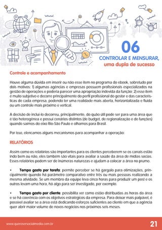 www.querosersocialmedia.com.br
Controle e acompanhamento
Houve alguma dúvida em inserir ou não esse item no programa do ebook, sobretudo por
dois motivos: 1) algumas agências e empresas possuem profissionais especializados na
gestão de operações e poderia parecer uma apropriação indevida da função; 2) esse item
é muito subjetivo e decorre principalmente do perfil profissional do gestor e das caracterís-
ticas de cada empresa, podendo ter uma realidade mais aberta, horizontalizada e fluida
ou um controle mais próximo e vertical.
A decisão de inclui-lo decorreu, principalmente, do quão útil pode ser para uma área que
é tão heterogênea e possui cenários distintos (de budget, de regionalização e de funções)
quando saímos do eixo Rio-São Paulo e olhamos para Brasil.
Por isso, elencamos alguns mecanismos para acompanhar a operação:
Relatórios
Assim como os relatórios são importantes para os clientes perceberem se os canais estão
indo bem ou não, eles também são vitais para avaliar a saúde da área de mídias socias.
Esses relatórios podem ser de inúmeras naturezas e ajudam a colocar a área no prumo.
•	 Tempo gasto por tarefa: permite perceber se há gargalo para otimizações, prin-
cipalmente quando há parâmetro comparativo entre três ou mais pessoas realizando a
mesma atividade. Se um membro da equipe leva cinco horas para produzir um post e os
outros levam uma hora, há algo para ser investigado, por exemplo.
•	 Tempo gasto por cliente: possibilita ver como estão distribuídas as horas da área
e se há coerência com os objetivos estratégicos da empresa. Para deixar mais palpável, é
possível avaliar se a área está dedicando esforços suficientes ao cliente em que a agência
quer abrir maior volume de novos negócios nos próximos seis meses.
Controlar e mensurar,
uma dupla de sucesso
06
21
 