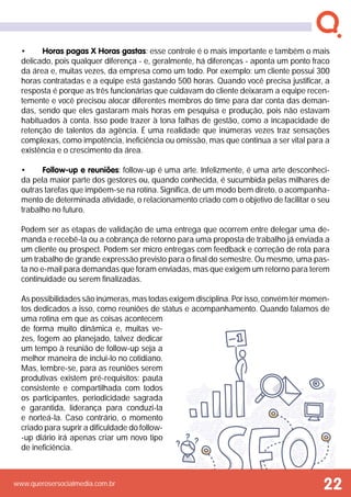 www.querosersocialmedia.com.br
•	 Horas pagas X Horas gastas: esse controle é o mais importante e também o mais
delicado, pois qualquer diferença - e, geralmente, há diferenças - aponta um ponto fraco
da área e, muitas vezes, da empresa como um todo. Por exemplo: um cliente possui 300
horas contratadas e a equipe está gastando 500 horas. Quando você precisa justificar, a
resposta é porque as três funcionárias que cuidavam do cliente deixaram a equipe recen-
temente e você precisou alocar diferentes membros do time para dar conta das deman-
das, sendo que eles gastaram mais horas em pesquisa e produção, pois não estavam
habituados à conta. Isso pode trazer à tona falhas de gestão, como a incapacidade de
retenção de talentos da agência. É uma realidade que inúmeras vezes traz sensações
complexas, como impotência, ineficiência ou omissão, mas que continua a ser vital para a
existência e o crescimento da área.
•	 Follow-up e reuniões: follow-up é uma arte. Infelizmente, é uma arte desconheci-
da pela maior parte dos gestores ou, quando conhecida, é sucumbida pelas milhares de
outras tarefas que impõem-se na rotina. Significa, de um modo bem direto, o acompanha-
mento de determinada atividade, o relacionamento criado com o objetivo de facilitar o seu
trabalho no futuro.
Podem ser as etapas de validação de uma entrega que ocorrem entre delegar uma de-
manda e recebê-la ou a cobrança de retorno para uma proposta de trabalho já enviada a
um cliente ou prospect. Podem ser micro entregas com feedback e correção de rota para
um trabalho de grande expressão previsto para o final do semestre. Ou mesmo, uma pas-
ta no e-mail para demandas que foram enviadas, mas que exigem um retorno para terem
continuidade ou serem finalizadas.
As possibilidades são inúmeras, mas todas exigem disciplina. Por isso, convém ter momen-
tos dedicados a isso, como reuniões de status e acompanhamento. Quando falamos de
uma rotina em que as coisas acontecem
de forma muito dinâmica e, muitas ve-
zes, fogem ao planejado, talvez dedicar
um tempo à reunião de follow-up seja a
melhor maneira de inclui-lo no cotidiano.
Mas, lembre-se, para as reuniões serem
produtivas existem pré-requisitos: pauta
consistente e compartilhada com todos
os participantes, periodicidade sagrada
e garantida, liderança para conduzi-la
e norteá-la. Caso contrário, o momento
criado para suprir a dificuldade do follow-
-up diário irá apenas criar um novo tipo
de ineficiência.
22
 