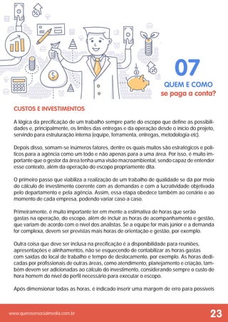 www.querosersocialmedia.com.br
 
Custos e Investimentos
A lógica da precificação de um trabalho sempre parte do escopo que define as possibili-
dades e, principalmente, os limites das entregas e da operação desde o início do projeto,
servindo para estruturação interna (equipe, ferramenta, entregas, metodologia etc).
Depois disso, somam-se inúmeros fatores, dentre os quais muitos são estratégicos e polí-
ticos para a agência como um todo e não apenas para a uma área. Por isso, é muito im-
portante que o gestor da área tenha uma visão macroambiental, sendo capaz de entender
esse contexto, além da operação do escopo propriamente dita.
O primeiro passo que viabiliza a realização de um trabalho de qualidade se dá por meio
do cálculo de investimento coerente com as demandas e com a lucratividade objetivada
pelo departamento e pela agência. Assim, essa etapa obedece também ao cenário e ao
momento de cada empresa, podendo variar caso a caso.
Primeiramente, é muito importante ter em mente a estimativa de horas que serão
gastas na operação, do escopo, além de incluir as horas de acompanhamento e gestão,
que variam de acordo com o nível dos analistas. Se a equipe for mais júnior e a demanda
for complexa, devem ser previstas mais horas de orientação e gestão, por exemplo.
Outra coisa que deve ser inclusa na precificação é a disponibilidade para reuniões,
apresentações e alinhamentos, não se esquecendo de contabilizar as horas gastas
com saídas do local de trabalho e tempo de deslocamento, por exemplo. As horas dedi-
cadas por profissionais de outras áreas, como atendimento, planejamento e criação, tam-
bém devem ser adicionadas ao cálculo do investimento, considerando sempre o custo de
hora homem do nível do perfil necessário para executar o escopo.
Após dimensionar todas as horas, é indicado inserir uma margem de erro para possíveis
QUEM E COMO
se paga a conta?
07
23
 