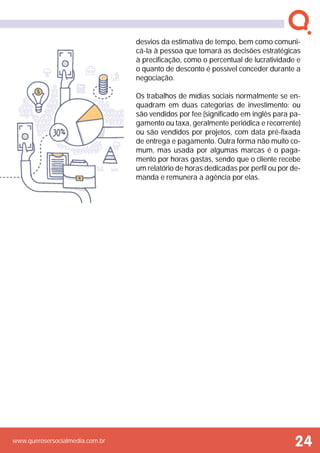 www.querosersocialmedia.com.br
desvios da estimativa de tempo, bem como comuni-
cá-la à pessoa que tomará as decisões estratégicas
à precificação, como o percentual de lucratividade e
o quanto de desconto é possível conceder durante a
negociação.
Os trabalhos de mídias sociais normalmente se en-
quadram em duas categorias de investimento: ou
são vendidos por fee (significado em inglês para pa-
gamento ou taxa, geralmente periódica e recorrente)
ou são vendidos por projetos, com data pré-fixada
de entrega e pagamento. Outra forma não muito co-
mum, mas usada por algumas marcas é o paga-
mento por horas gastas, sendo que o cliente recebe
um relatório de horas dedicadas por perfil ou por de-
manda e remunera a agência por elas.
24
 