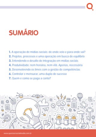 www.querosersocialmedia.com.br
1. A operação de mídias sociais: de onde veio e para onde vai?
2. Projetos, processos e uma operação em busca de equilíbrio
3. Entendendo o desafio de integração em mídias sociais
4. Produtividade: nem heroína, nem vilã. Apenas, necessária
5. Desenvolvendo os times com a gestão de competências
6. Controlar e mensurar, uma dupla de sucesso
7. Quem e como se paga a conta?
sumário
www.querosersocialmedia.com.br
 