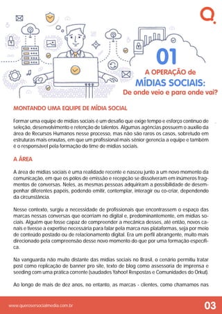 www.querosersocialmedia.com.br
Montando uma equipe de mídia social
Formar uma equipe de mídias sociais é um desafio que exige tempo e esforço contínuo de
seleção, desenvolvimento e retenção de talentos. Algumas agências possuem o auxílio da
área de Recursos Humanos nesse processo, mas não são raros os casos, sobretudo em
estruturas mais enxutas, em que um profissional mais sênior gerencia a equipe e também
é o responsável pela formação do time de mídias sociais.
A Área
A área de mídias sociais é uma realidade recente e nasceu junto a um novo momento da
comunicação, em que os pólos de emissão e recepção se dissolveram em inúmeros frag-
mentos de conversas. Neles, as mesmas pessoas adquiriram a possibilidade de desem-
penhar diferentes papéis, podendo emitir, contemplar, interagir ou co-criar, dependendo
da circunstância.
Nesse contexto, surgiu a necessidade de profissionais que encontrassem o espaço das
marcas nessas conversas que ocorriam no digital e, predominantemente, em mídias so-
ciais. Alguém que fosse capaz de compreender a mecânica desses, até então, novos ca-
nais e tivesse a expertise necessária para falar pela marca nas plataformas, seja por meio
de conteúdo postado ou de relacionamento digital. Era um perfil abrangente, muito mais
direcionado pela compreensão desse novo momento do que por uma formação específi-
ca.
Na vanguarda não muito distante das mídias sociais no Brasil, o cenário permitiu tratar
post como replicação de banner pro site, texto de blog como assessoria de imprensa e
seeding com uma prática corrente (saudades Yahoo! Respostas e Comunidades do Orkut).
Ao longo de mais de dez anos, no entanto, as marcas - clientes, como chamamos nas
A operação de
mídias sociais:
De onde veio e para onde vai?
01
03
 