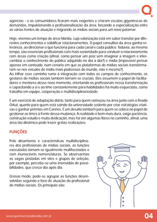 www.querosersocialmedia.com.br 04
agências - e os consumidores ficaram mais exigentes e criaram escalas gigantescas de
demandas, impulsionando a profissionalização da área, forçando a especialização entre
as várias frentes de atuação e migrando as mídias sociais para um novo patamar.
Hoje, vivemos um tempo de área híbrida, cuja valorização está em saber transitar por dife-
rentes conhecimentos e solidificar relacionamentos. O papel consultivo da área ganha re-
levância, ao direcionar o que funciona para cada canal e cada público. Todavia, ao mesmo
tempo, são essenciais profissionais com mais senioridade para conduzir o relacionamento
com áreas como criação (afinal, como pensar um post sem imaginar a imagem e inter-
cambiar o conhecimento do público adquirido no dia a dia?) e mídia (impossível pensar
apenas em conteúdo, num cenário em que as plataformas de mídias sociais transforma-
ram-se nos veículos de mídia mais poderosos do mundo, não é mesmo?).
Ao trilhar esse caminho rumo à integração com todos os campos de conhecimento, os
gestores de mídias sociais também tornam-se cruciais. Eles assumem o papel de facilita-
dores e mentores desse novo momento, orientando os profissionais nessa transformação
e capacitando a si e ao time constantemente para habilidades há muito esquecidas, como
trabalho em equipe, cooperação e multidisciplinariedade.
É um exercício de adaptação diário, tanto para quem começou na área junto com o finado
Orkut, quanto para quem está saindo da universidade sedento por criar estratégias criati-
vas e ganhar prêmios em Cannes. É um desafio também para quem se coloca no papel de
gestionar os times à frente dessa mudança. A realidade é bem mais dura, exige paciência,
construção estudo e muita dedicação, mas há sim algumas flores no caminho, afinal, uma
área tão dinâmica pode trazer gratas realizações.
Funções
Pelo dinamismo e características multidisciplina-
res dos profissionais de mídias sociais, as funções
executadas tornam-se igualmente multifacetadas e
com inumeráveis nomenclaturas. Se observarmos
as vagas postadas em sites e grupos de seleção,
por exemplo, percebe-se uma imensidão de possi-
bilidades, que cresce dia após dia.
Grosso modo, pode-se agrupar as funções desen-
volvidas segundo o foco de atuação do profissional
de mídias sociais. Os principais são:
 