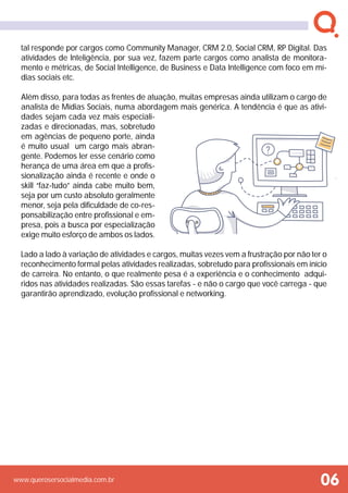 www.querosersocialmedia.com.br
tal responde por cargos como Community Manager, CRM 2.0, Social CRM, RP Digital. Das
atividades de Inteligência, por sua vez, fazem parte cargos como analista de monitora-
mento e métricas, de Social Intelligence, de Business e Data Intelligence com foco em mí-
dias sociais etc.
Além disso, para todas as frentes de atuação, muitas empresas ainda utilizam o cargo de
analista de Mídias Sociais, numa abordagem mais genérica. A tendência é que as ativi-
dades sejam cada vez mais especiali-
zadas e direcionadas, mas, sobretudo
em agências de pequeno porte, ainda
é muito usual um cargo mais abran-
gente. Podemos ler esse cenário como
herança de uma área em que a profis-
sionalização ainda é recente e onde o
skill “faz-tudo” ainda cabe muito bem,
seja por um custo absoluto geralmente
menor, seja pela dificuldade de co-res-
ponsabilização entre profissional e em-
presa, pois a busca por especialização
exige muito esforço de ambos os lados.
Lado a lado à variação de atividades e cargos, muitas vezes vem a frustração por não ter o
reconhecimento formal pelas atividades realizadas, sobretudo para profissionais em início
de carreira. No entanto, o que realmente pesa é a experiência e o conhecimento adqui-
ridos nas atividades realizadas. São essas tarefas - e não o cargo que você carrega - que
garantirão aprendizado, evolução profissional e networking.
 
06
 