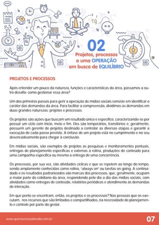 www.querosersocialmedia.com.br
Projetos e Processos
Após entender um pouco da natureza, funções e características da área, passamos a ou-
tro desafio: como gestionar essa área?
Um dos primeiros passos para gerir a operação de mídias sociais consiste em identificar o
caráter das demandas da área. Para facilitar a compreensão, dividimos as demandas em
duas grandes naturezas: projetos e processos.
Os projetos são ações que buscam um resultado único e específico, caracterizando-se por
possuir um ciclo com início, meio e fim. Eles são temporários, transitórios e, geralmente,
possuem um gerente de projetos destinado a controlar as diversas etapas e garantir a
execução de cada passo previsto. A ênfase de um projeto está no cumprimento e no seu
desencadeamento para chegar à conclusão.
Em mídias sociais, são exemplos de projetos as pesquisas e monitoramentos pontuais,
entregas de planejamento específicas e externas à rotina, produções de conteúdo para
uma campanha específica ou mesmo a entrega de uma concorrência.
Os processos, por sua vez, são atividades cíclicas e que se repetem ao longo do tempo,
sendo amplamente conhecidas como rotina, “always on” ou tarefas on going. A continui-
dade e os resultados padronizados são marcas dos processos, que, geralmente, ocupam
a maior parte do cotidiano da área, respondendo pelo dia a dia das mídias sociais, com
atividades como entregas de conteúdo, relatórios periódicos e atendimento às demandas
de interação.
Em que ponto se encontram, então, os projetos e os processos? Nas pessoas que os exe-
cutam, nos recursos que são limitados e compartilhados, na necessidade de planejamen-
to e controle por parte do gestor.
Projetos, processos
e uma operação
em busca de equilíbrio
02
07
 