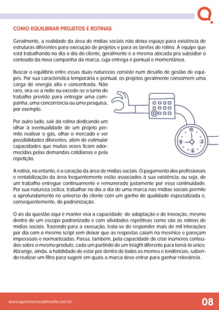 www.querosersocialmedia.com.br
Como equilibrar projetos e rotinas
Geralmente, a realidade da área de mídias sociais não deixa espaço para existência de
estruturas diferentes para execução de projetos e para as tarefas de rotina. A equipe que
está trabalhando no dia a dia do cliente, geralmente é a mesma alocada pra subsidiar o
conteúdo da nova campanha da marca, cuja entrega é pontual e momentânea.
Buscar o equilíbrio entre essas duas naturezas consiste num desafio de gestão de equi-
pes. Por sua característica temporária e pontual, os projetos geralmente consomem uma
carga de energia alta e concentrada. Não
raro, vira-se a noite ou excede-se o turno de
trabalho previsto para entregar uma cam-
panha, uma concorrência ou uma pesquisa,
por exemplo.
Por outro lado, sair da rotina dedicando um
olhar à eventualidade de um projeto per-
mite reativar o gás, olhar o mercado e ver
possibilidades diferentes, além de estimular
capacidades que muitas vezes ficam ador-
mecidas pelas demandas cotidianas e pela
repetição.
A rotina, no entanto, é o coração da área de mídias sociais. O pagamento dos profissionais
e rentabilização da área frequentemente estão associados à sua existência, ou seja, de
um trabalho entregue continuamente e remunerado justamente por essa continuidade.
Por sua natureza cíclica, trabalhar no dia a dia de uma marca nas mídias sociais permite
o aprofundamento no universo do cliente com um ganho de qualidade especializada e,
consequentemente, de padronização.
O xis da questão aqui é manter viva a capacidade de adaptação e de inovação, mesmo
dentro de um escopo padronizado e com atividades repetitivas como são as rotinas de
mídias sociais. Trazendo para a execução, trata-se de responder mais de mil interações
por dia com o mesmo script sem deixar que as respostas caiam na mesmice e pareçam
impessoais e normartizadas. Passa, também, pela capacidade de criar inúmeros conteú-
dos sobre o mesmo produto, cada um partindo de um insight diferente para torná-lo único.
Abrange, ainda, a habilidade de estar por dentro de todos os memes e tendências, saben-
do realizar um filtro para sugerir em quais a marca deve entrar para ganhar relevância.
08
 