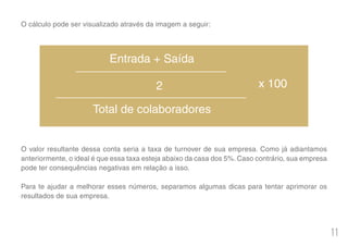 11
O cálculo pode ser visualizado através da imagem a seguir:
O valor resultante dessa conta seria a taxa de turnover de sua empresa. Como já adiantamos
anteriormente, o ideal é que essa taxa esteja abaixo da casa dos 5%. Caso contrário, sua empresa
pode ter consequências negativas em relação a isso.
Para te ajudar a melhorar esses números, separamos algumas dicas para tentar aprimorar os
resultados de sua empresa.
Entrada + Saída
Total de colaboradores
2 x 100
 
