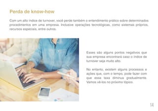14
Perda de know-how
Com um alto índice de turnover, você perde também o entendimento prático sobre determinados
procedimentos em uma empresa. Inclusive operações tecnológicas, como sistemas próprios,
recursos especiais, entre outros.
Esses são alguns pontos negativos que
sua empresa encontrará caso o índice de
turnover seja muito alto.
No entanto, existem alguns processos e
ações que, com o tempo, pode fazer com
que essa taxa diminua gradualmente.
Vamos vê-los no próximo tópico.
 