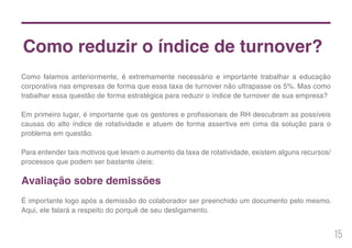 15
Como reduzir o índice de turnover?
Como falamos anteriormente, é extremamente necessário e importante trabalhar a educação
corporativa nas empresas de forma que essa taxa de turnover não ultrapasse os 5%. Mas como
trabalhar essa questão de forma estratégica para reduzir o índice de turnover de sua empresa?
Em primeiro lugar, é importante que os gestores e profissionais de RH descubram as possíveis
causas do alto índice de rotatividade e atuem de forma assertiva em cima da solução para o
problema em questão.
Para entender tais motivos que levam o aumento da taxa de rotatividade, existem alguns recursos/
processos que podem ser bastante úteis:
Avaliação sobre demissões
É importante logo após a demissão do colaborador ser preenchido um documento pelo mesmo.
Aqui, ele falará a respeito do porquê de seu desligamento.
 