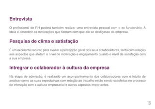 16
Entrevista
O profissional de RH poderá também realizar uma entrevista pessoal com o ex funcionário. A
ideia é descobrir as motivações que fizeram com que ele se desligasse da empresa.
Pesquisa de clima e satisfação
É um excelente recurso para avaliar a percepção geral dos seus colaboradores, tanto com relação
aos aspectos que afetam o nível de motivação e engajamento quanto o nível de satisfação com
a sua empresa.
Intregrar o colaborador à cultura da empresa
Na etapa de admissão, é realizado um acompanhamento dos colaboradores com o intuito de
analisar como as suas expectativas com relação ao trabalho estão sendo satisfeitas no processo
de interação com a cultura empresarial e outros aspectos importantes.
 