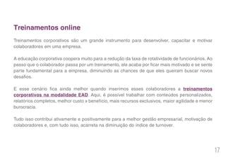 17
Treinamentos online
Treinamentos corporativos são um grande instrumento para desenvolver, capacitar e motivar
colaboradores em uma empresa.
A educação corporativa coopera muito para a redução da taxa de rotatividade de funcionários. Ao
passo que o colaborador passa por um treinamento, ele acaba por ficar mais motivado e se sente
parte fundamental para a empresa, diminuindo as chances de que eles queiram buscar novos
desafios.
E esse cenário fica ainda melhor quando inserimos esses colaboradores a treinamentos
corporativos na modalidade EAD. Aqui, é possível trabalhar com conteúdos personalizados,
relatórios completos, melhor custo x benefício, mais recursos exclusivos, maior agilidade e menor
burocracia.
Tudo isso contribui ativamente e positivamente para a melhor gestão empresarial, motivação de
colaboradores e, com tudo isso, acarreta na diminuição do índice de turnover.
 