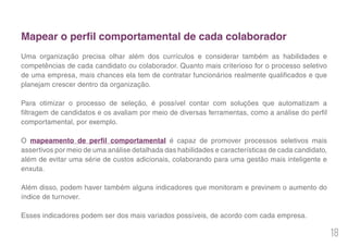 18
Mapear o perfil comportamental de cada colaborador
Uma organização precisa olhar além dos currículos e considerar também as habilidades e
competências de cada candidato ou colaborador. Quanto mais criterioso for o processo seletivo
de uma empresa, mais chances ela tem de contratar funcionários realmente qualificados e que
planejam crescer dentro da organização.
Para otimizar o processo de seleção, é possível contar com soluções que automatizam a
filtragem de candidatos e os avaliam por meio de diversas ferramentas, como a análise do perfil
comportamental, por exemplo.
O mapeamento de perfil comportamental é capaz de promover processos seletivos mais
assertivos por meio de uma análise detalhada das habilidades e características de cada candidato,
além de evitar uma série de custos adicionais, colaborando para uma gestão mais inteligente e
enxuta.
Além disso, podem haver também alguns indicadores que monitoram e previnem o aumento do
índice de turnover.
Esses indicadores podem ser dos mais variados possíveis, de acordo com cada empresa.
 