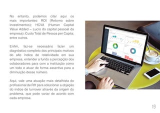 19
No entanto, podemos citar aqui os
mais importantes: ROI (Retorno sobre
investimentos); HCVA (Human Capital
Value Added – Lucro do capital pessoal da
empresa); Custo Total de Pessoa per Capita;
entre outros.
Enfim, faz-se necessário fazer um
diagnóstico completo dos principais motivos
do alto índice de rotatividade em sua
empresa, entender a fundo a percepção dos
colaboradores para com a instituição como
um todo e atuar de forma assertiva para a
diminuição desse número.
Aqui, vale uma atuação mais detalhista do
profissional de RH para solucionar a objeção
do índice de turnover através da origem do
problema, que pode variar de acordo com
cada empresa.
 