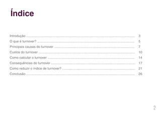 2
Índice
Introdução ....................................................................................................................
O que é turnover? ........................................................................................................
Principais causas do turnover ......................................................................................
Custos do turnover .......................................................................................................
Como calcular o turnover .............................................................................................
Consequências do turnover ..........................................................................................
Como reduzir o índice de turnover? ..............................................................................
Conclusão ....................................................................................................................
3
5
7
10
14
17
21
26
 