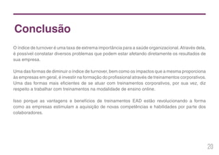 20
Conclusão
O índice de turnover é uma taxa de extrema importância para a saúde organizacional.Através dela,
é possível constatar diversos problemas que podem estar afetando diretamente os resultados de
sua empresa.
Uma das formas de diminuir o índice de turnover, bem como os impactos que a mesma proporciona
às empresas em geral, é investir na formação do profissional através de treinamentos corporativos.
Uma das formas mais eficientes de se atuar com treinamentos corporativos, por sua vez, diz
respeito a trabalhar com treinamentos na modalidade de ensino online.
Isso porque as vantagens e benefícios de treinamentos EAD estão revolucionando a forma
como as empresas estimulam a aquisição de novas competências e habilidades por parte dos
colaboradores.
 