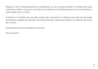 21
Mapear o perfil comportamental do profissional de sua empresa também é fundamental para
entendê-lo melhor e atuar em cima dos seus problemas e dificuldades para minimizar bastante a
rotatividade como um todo.
O Edools e a Solides são grandes aliados das empresas no trabalho bem feito da educação
corporativa e gestão de pessoas. Consequentemente, ajudamos também na melhoria do índice
de turnover.
Esperamos que tenha gostado do material!
Até a próxima!
 