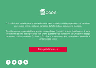 23
O Edools é uma plataforma de ensino a distância 100% brasileira, criada por pessoas que trabalham
com cursos online e estavam cansados da falta de boas soluções no mercado.
Acreditamos que uma usabilidade simples para professor (instrutor) e aluno (colaborador) é parte
fundamental de uma boa experiência com EAD e que tecnologia nunca deve ser uma dor de cabeça
para quem produz conteúdo. Por isso, o Edools é a solução completa para publicar, gerenciar e
vender cursos online.
Teste gratuitamente g
 