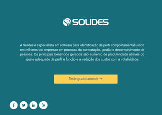 24
A Solides é especialista em software para identificação de perfil comportamental usado
em milhares de empresas em processo de contratação, gestão e desenvolvimento de
pessoas. Os principais benefícios gerados são aumento de produtividade através do
ajuste adequado de perfil e função e a redução dos custos com a rotatividade.
Teste gratuitamente g
 