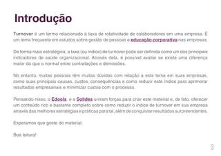 3
Turnover é um termo relacionado à taxa de rotatividade de colaboradores em uma empresa. É
um tema frequente em estudos sobre gestão de pessoas e educação corporativa nas empresas.
De forma mais estratégica, a taxa (ou índice) de turnover pode ser definida como um dos principais
indicadores de saúde organizacional. Através dela, é possível avaliar se existe uma diferença
maior do que o normal entre contratações e demissões.
No entanto, muitas pessoas têm muitas dúvidas com relação a este tema em suas empresas,
como suas principais causas, custos, consequências e como reduzir este índice para aprimorar
resultados empresariais e minimizar custos com o processo.
Pensando nisso, o Edools, e a Solides uniram forças para criar este material e, de fato, oferecer
um conteúdo rico e bastante completo sobre como reduzir o índice de turnover em sua empresa
através das melhores estratégias e práticas para tal, além de conquistar resultados surpreendentes.
Esperamos que goste do material.
Boa leitura!
Introdução
 