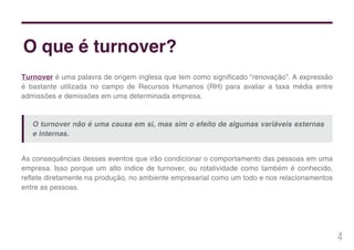 4
Turnover é uma palavra de origem inglesa que tem como significado “renovação”. A expressão
é bastante utilizada no campo de Recursos Humanos (RH) para avaliar a taxa média entre
admissões e demissões em uma determinada empresa.
O que é turnover?
As consequências desses eventos que irão condicionar o comportamento das pessoas em uma
empresa. Isso porque um alto índice de turnover, ou rotatividade como também é conhecido,
reflete diretamente na produção, no ambiente empresarial como um todo e nos relacionamentos
entre as pessoas.
O turnover não é uma causa em si, mas sim o efeito de algumas variáveis externas
e internas.
 