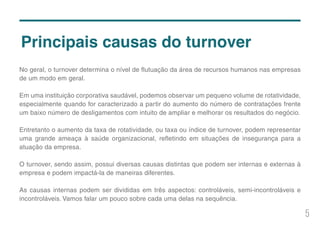 5
No geral, o turnover determina o nível de flutuação da área de recursos humanos nas empresas
de um modo em geral.
Em uma instituição corporativa saudável, podemos observar um pequeno volume de rotatividade,
especialmente quando for caracterizado a partir do aumento do número de contratações frente
um baixo número de desligamentos com intuito de ampliar e melhorar os resultados do negócio.
Entretanto o aumento da taxa de rotatividade, ou taxa ou índice de turnover, podem representar
uma grande ameaça à saúde organizacional, refletindo em situações de insegurança para a
atuação da empresa.
O turnover, sendo assim, possui diversas causas distintas que podem ser internas e externas à
empresa e podem impactá-la de maneiras diferentes.
As causas internas podem ser divididas em três aspectos: controláveis, semi-incontroláveis e
incontroláveis. Vamos falar um pouco sobre cada uma delas na sequência.
Principais causas do turnover
 