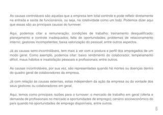 6
As causas controláveis são aquelas que a empresa tem total controle e pode refletir diretamente
na entrada e saída de funcionários, ou seja, na rotatividade como um todo. Podemos dizer aqui
que essas são as principais causas do turnover.
Aqui, podemos citar a remuneração; condições de trabalho; treinamento desqualificado;
planejamento e controle inadequados; falta de oportunidades; problemas de relacionamento
interno; gestores incompetentes; baixa valorização do pessoal; entre outros aspectos.
Já as causas semi-incontroláveis, tem mais a ver com a postura e perfil dos empregados de um
modo geral. Como exemplo, podemos citar: baixo rendimento do colaborador; temperamento
difícil, maus hábitos e insatisfação pessoais e profissionais; entre outros.
As causas incontroláveis, por sua vez, são representadas quando há mortes ou doenças dentro
do quadro geral de colaboradores da empresa.
Já com relação às causas externas, estas independem da ação da empresa ou da vontade dos
seus gestores ou colaboradores em geral.
Aqui, temos como principais razões para o turnover: o mercado de trabalho em geral (oferta e
demanda de profissionais no mercado e oportunidades de emprego); cenário socioeconômico do
país quando há oportunidades de emprego disponíveis, entre outros.
 