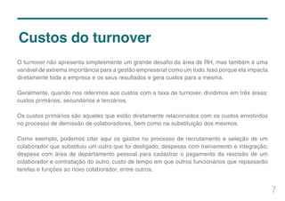 7
Custos do turnover
O turnover não apresenta simplesmente um grande desafio da área de RH, mas também é uma
variável de extrema importância para a gestão empresarial como um todo. Isso porque ela impacta
diretamente toda a empresa e os seus resultados e gera custos para a mesma.
Geralmente, quando nos referimos aos custos com a taxa de turnover, dividimos em três áreas:
custos primários, secundários e terciários.
Os custos primários são aqueles que estão diretamente relacionados com os custos envolvidos
no processo de demissão de colaboradores, bem como na substituição dos mesmos.
Como exemplo, podemos citar aqui os gastos no processo de recrutamento e seleção de um
colaborador que substituiu um outro que foi desligado; despesas com treinamento e integração;
despesa com área de departamento pessoal para cadastrar o pagamento da rescisão de um
colaborador e contratação do outro; custo de tempo em que outros funcionários que repassarão
tarefas e funções ao novo colaborador, entre outros.
 