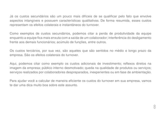 8
Já os custos secundários são um pouco mais difíceis de se qualificar pelo fato que envolve
aspectos intangíveis e possuem características qualitativas. De forma resumida, esses custos
representam os efeitos colaterais e instantâneos do turnover.
Como exemplos de custos secundários, podemos citar a perda de produtividade da equipe
enquanto a equipe fica mais enxuta com a saída de um colaborador; interferência do desligamento
frente aos demais funcionários; acúmulo de funções, entre outros.
Os custos terciários, por sua vez, são aqueles que são sentidos no médio e longo prazo da
empresa. São os efeitos colaterais do turnover.
Aqui, podemos citar como exemplo os custos adicionais de investimento; reflexos diretos na
imagem da empresa; público interno desmotivado; queda na qualidade de produtos ou serviços;
serviços realizados por colaboradores despreparados, inexperientes ou em fase de ambientação.
Para ajudar você a calcular de maneira eficiente os custos do turnover em sua empresa, vamos
te dar uma dica muito boa sobre este assunto.
 