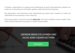 9
A Solides é especialista em software para identificação de perfil comportamental, podendo ser
usado em um processo de contratação, gestão e desenvolvimento de pessoas.
Ela desenvolveu uma ferramenta muito interessante que ajuda você a levantar os custos de
rotatividade de sua empresa e como reduzi-los.
Você pode acessar a ferramenta através deste link. Ela é bem completa e pode te ajudar muito
nesse sentido. Esperamos que goste e te ajude nessa questão!
 