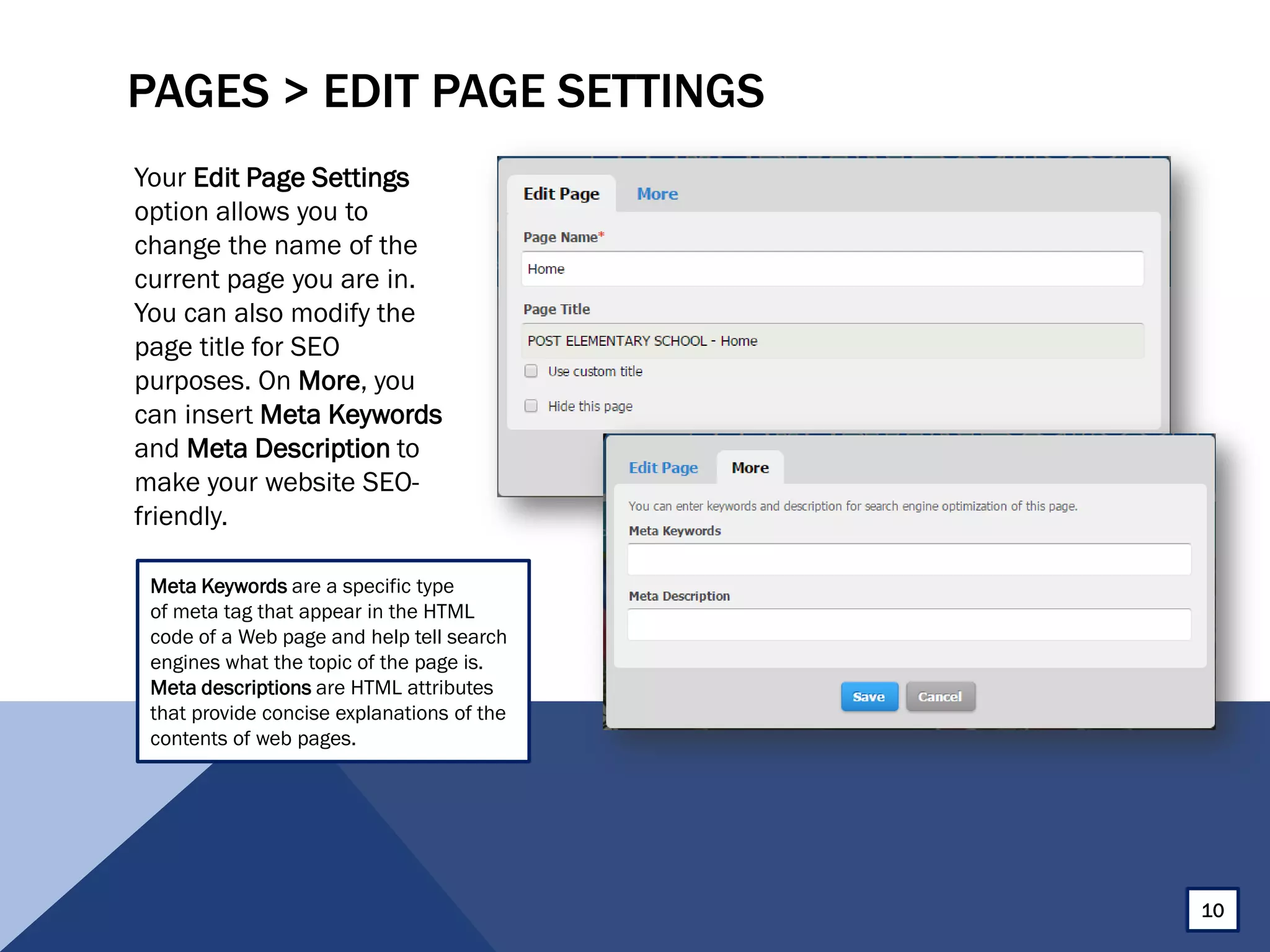 PAGES > EDIT PAGE SETTINGS
Your Edit Page Settings
option allows you to
change the name of the
current page you are in.
You can also modify the
page title for SEO
purposes. On More, you
can insert Meta Keywords
and Meta Description to
make your website SEO-
friendly.
10
Meta Keywords are a specific type
of meta tag that appear in the HTML
code of a Web page and help tell search
engines what the topic of the page is.
Meta descriptions are HTML attributes
that provide concise explanations of the
contents of web pages.
 