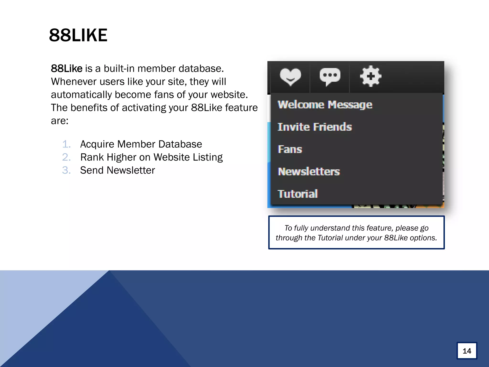 88LIKE
88Like is a built-in member database.
Whenever users like your site, they will
automatically become fans of your website.
The benefits of activating your 88Like feature
are:
To fully understand this feature, please go
through the Tutorial under your 88Like options.
1. Acquire Member Database
2. Rank Higher on Website Listing
3. Send Newsletter
14
 