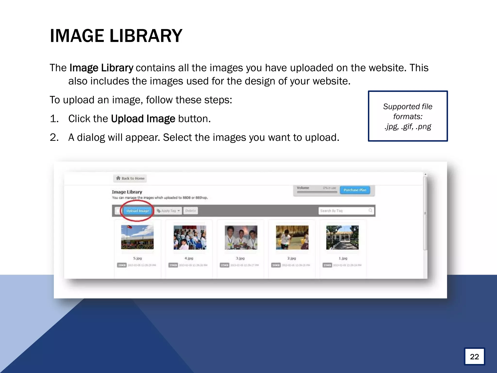IMAGE LIBRARY
The Image Library contains all the images you have uploaded on the website. This
also includes the images used for the design of your website.
To upload an image, follow these steps:
1. Click the Upload Image button.
2. A dialog will appear. Select the images you want to upload.
22
Supported file
formats:
.jpg, .gif, .png
 