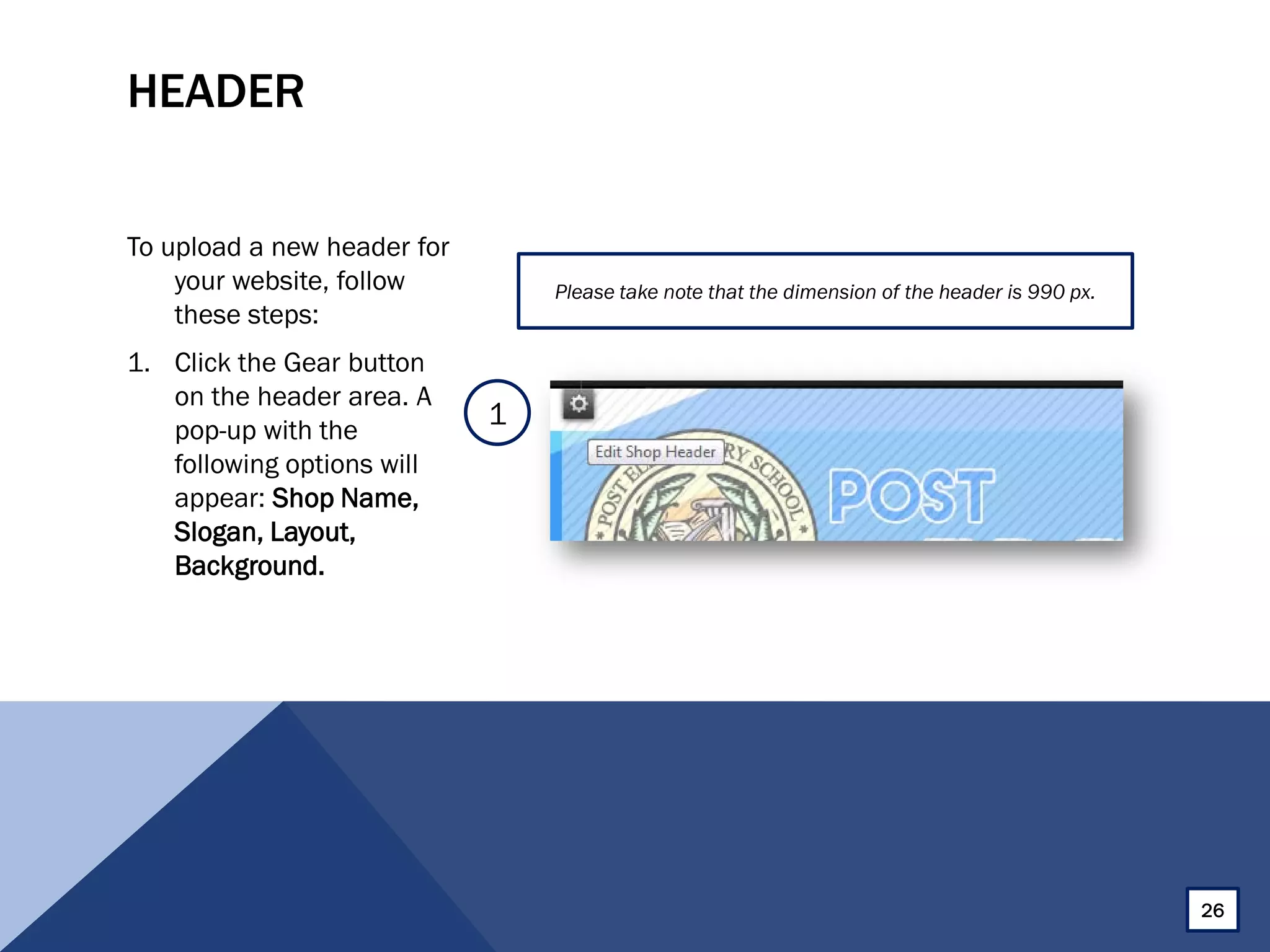 HEADER
To upload a new header for
your website, follow
these steps:
1. Click the Gear button
on the header area. A
pop-up with the
following options will
appear: Shop Name,
Slogan, Layout,
Background.
Please take note that the dimension of the header is 990 px.
1
26
 