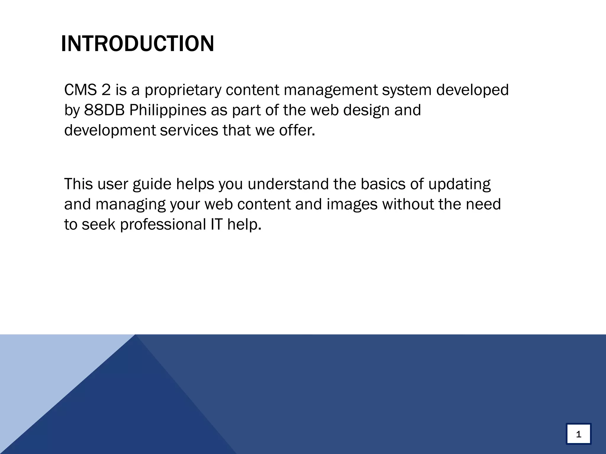 INTRODUCTION
CMS 2 is a proprietary content management system developed
by 88DB Philippines as part of the web design and
development services that we offer.
This user guide helps you understand the basics of updating
and managing your web content and images without the need
to seek professional IT help.
1
 