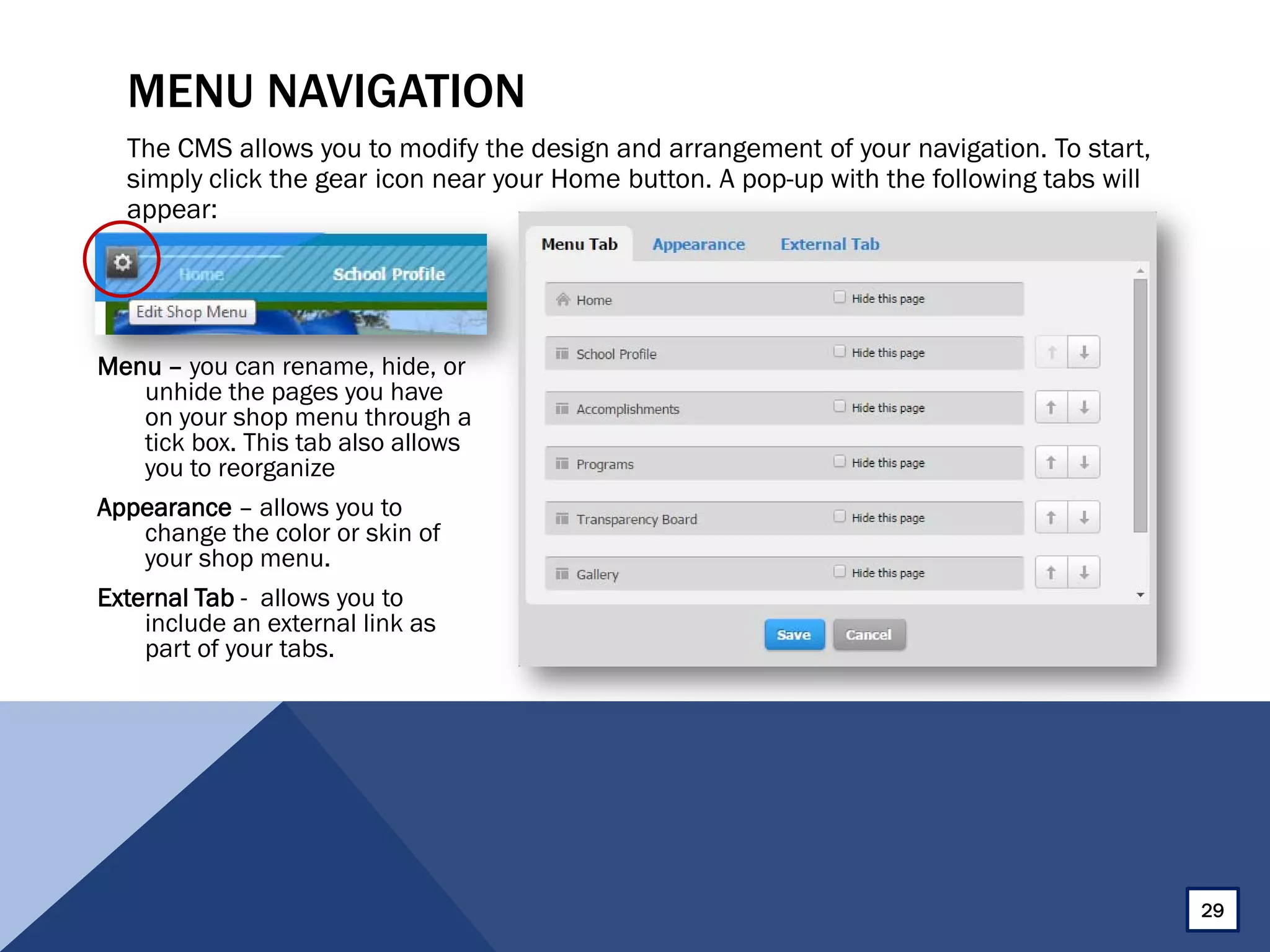 MENU NAVIGATION
The CMS allows you to modify the design and arrangement of your navigation. To start,
simply click the gear icon near your Home button. A pop-up with the following tabs will
appear:
Menu – you can rename, hide, or
unhide the pages you have
on your shop menu through a
tick box. This tab also allows
you to reorganize
Appearance – allows you to
change the color or skin of
your shop menu.
External Tab - allows you to
include an external link as
part of your tabs.
29
 