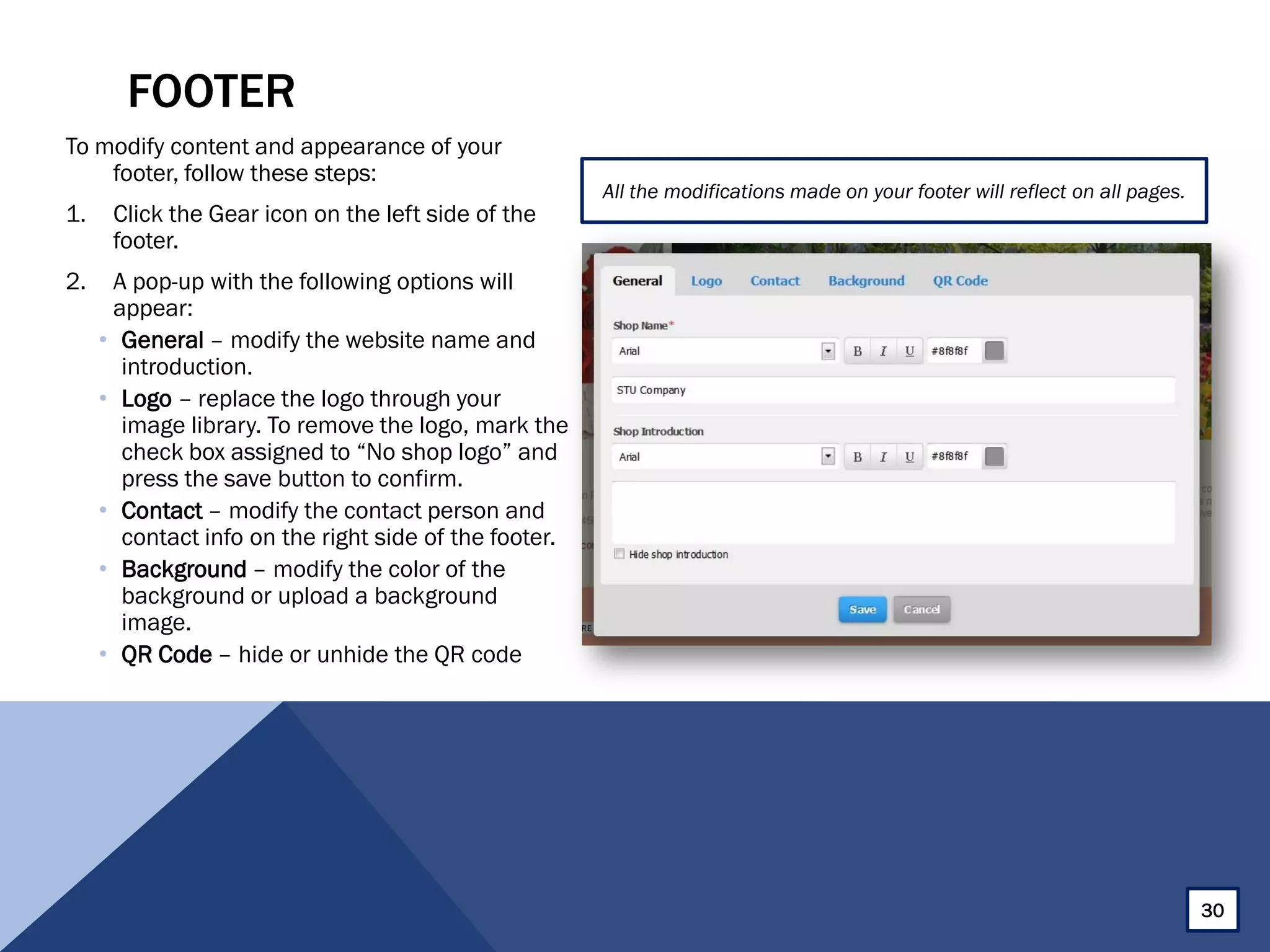 FOOTER
To modify content and appearance of your
footer, follow these steps:
1. Click the Gear icon on the left side of the
footer.
2. A pop-up with the following options will
appear:
• General – modify the website name and
introduction.
• Logo – replace the logo through your
image library. To remove the logo, mark the
check box assigned to “No shop logo” and
press the save button to confirm.
• Contact – modify the contact person and
contact info on the right side of the footer.
• Background – modify the color of the
background or upload a background
image.
• QR Code – hide or unhide the QR code
All the modifications made on your footer will reflect on all pages.
30
 