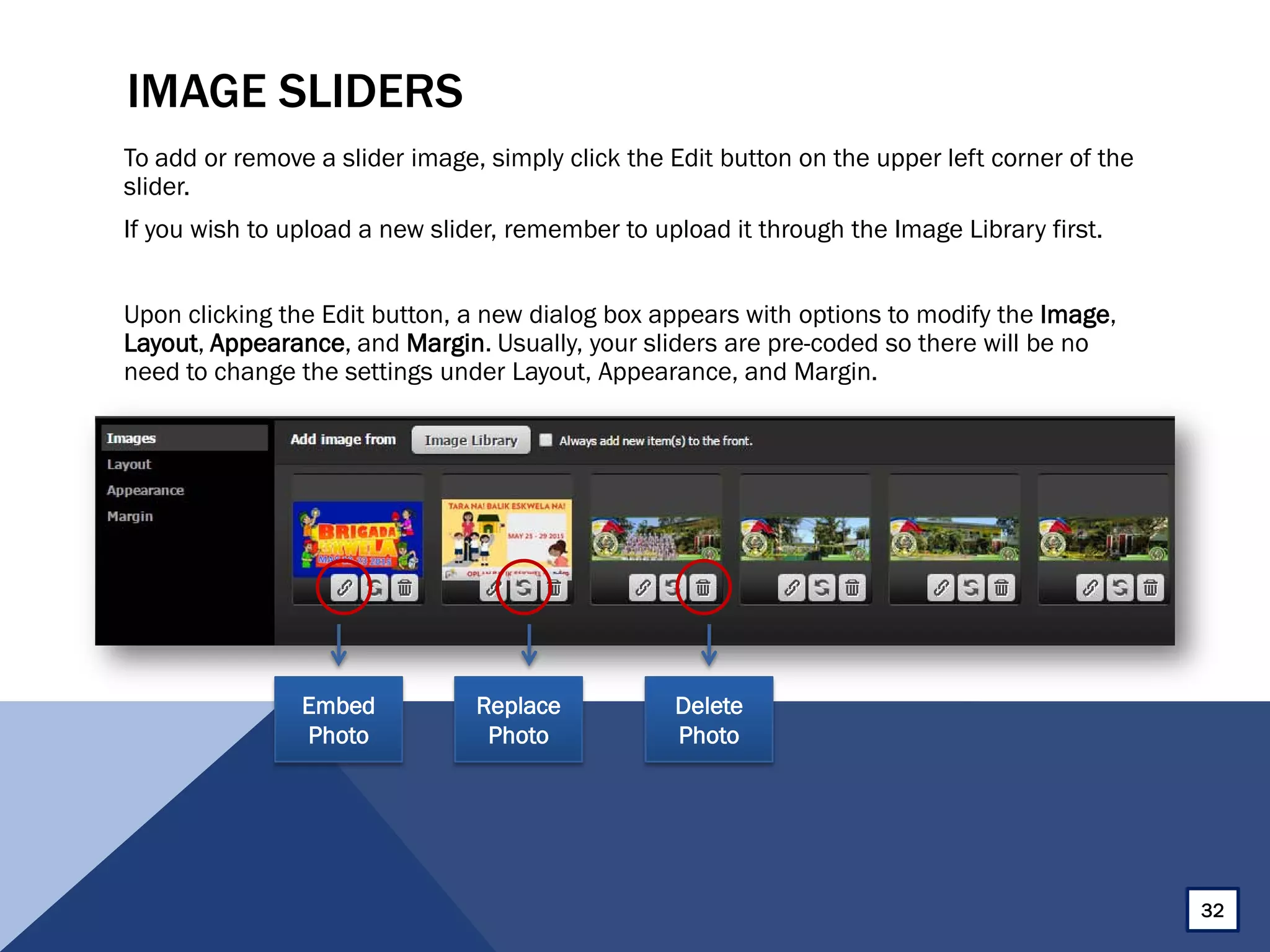 IMAGE SLIDERS
To add or remove a slider image, simply click the Edit button on the upper left corner of the
slider.
If you wish to upload a new slider, remember to upload it through the Image Library first.
Upon clicking the Edit button, a new dialog box appears with options to modify the Image,
Layout, Appearance, and Margin. Usually, your sliders are pre-coded so there will be no
need to change the settings under Layout, Appearance, and Margin.
Embed
Photo
Replace
Photo
Delete
Photo
32
 