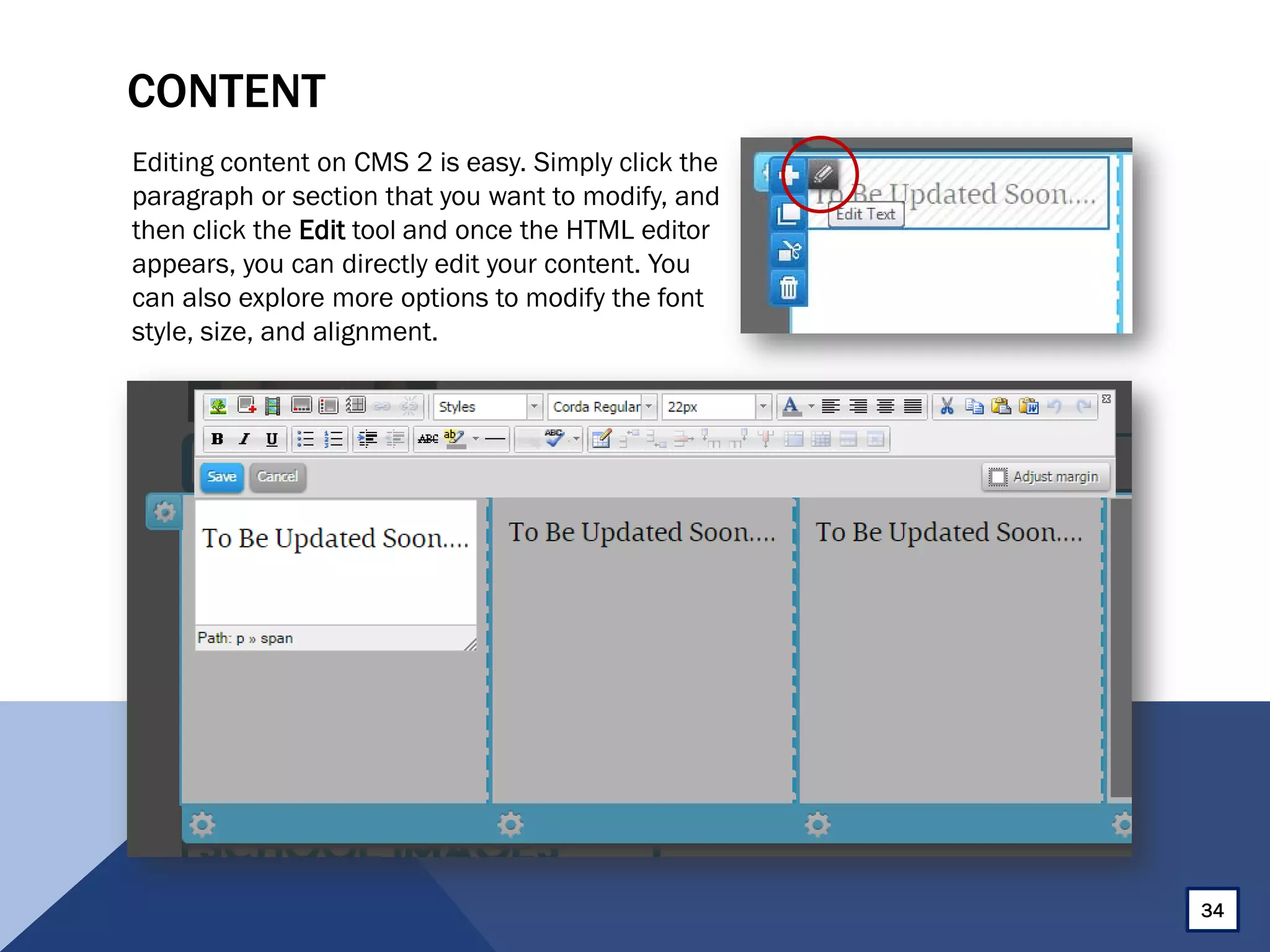 CONTENT
Editing content on CMS 2 is easy. Simply click the
paragraph or section that you want to modify, and
then click the Edit tool and once the HTML editor
appears, you can directly edit your content. You
can also explore more options to modify the font
style, size, and alignment.
34
 