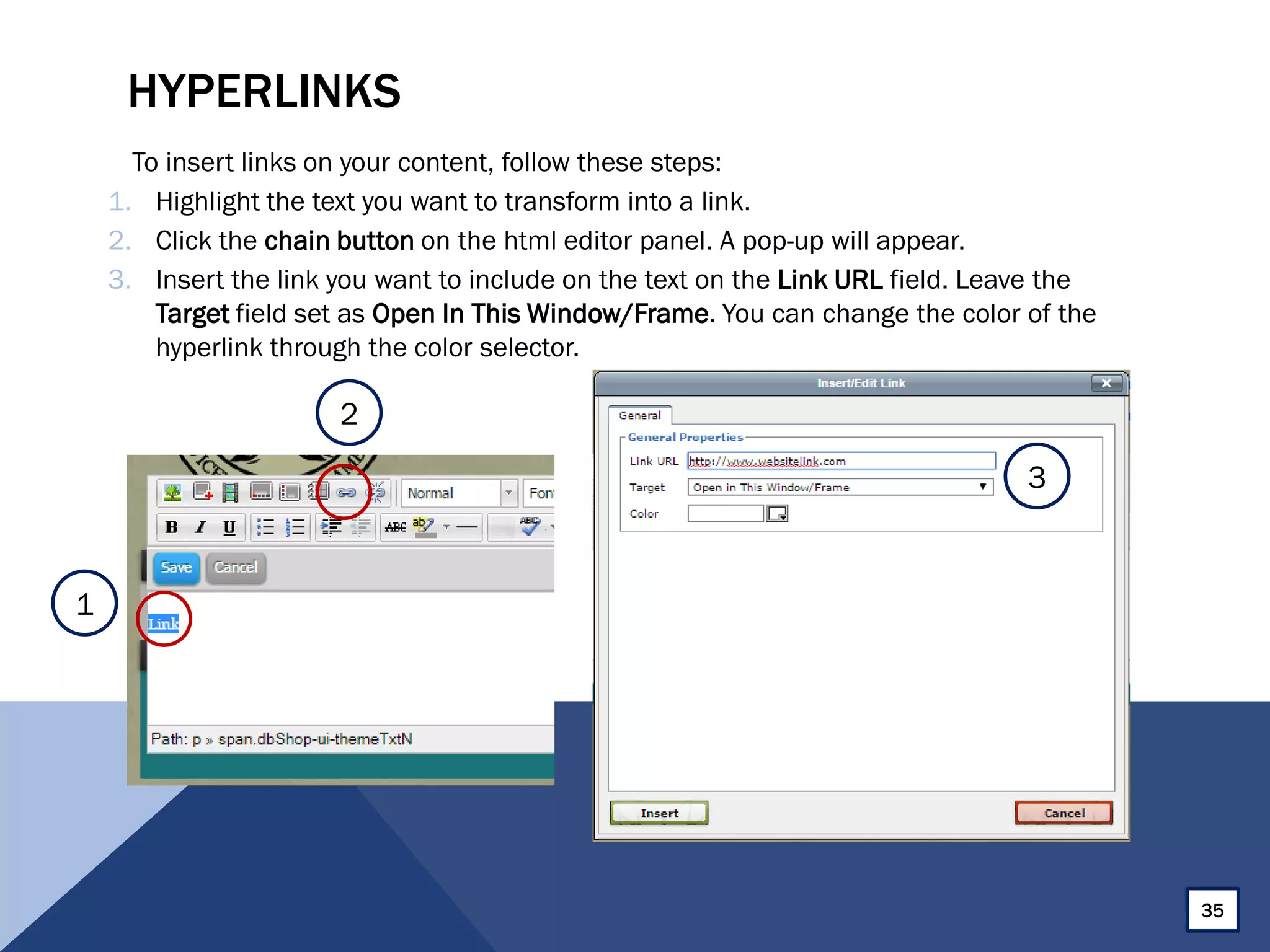 HYPERLINKS
To insert links on your content, follow these steps:
1. Highlight the text you want to transform into a link.
2. Click the chain button on the html editor panel. A pop-up will appear.
3. Insert the link you want to include on the text on the Link URL field. Leave the
Target field set as Open In This Window/Frame. You can change the color of the
hyperlink through the color selector.
35
1
2
3
 