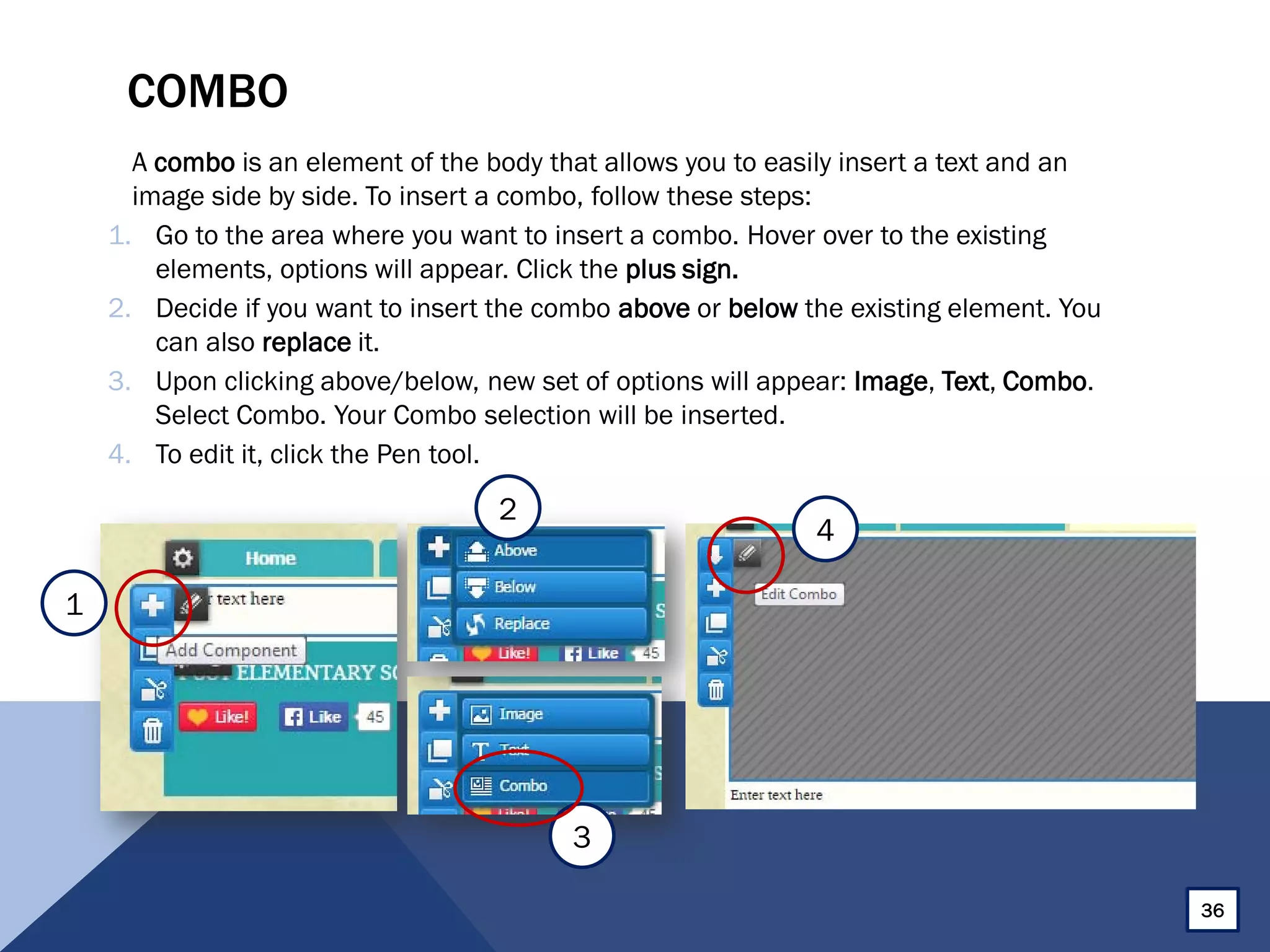 COMBO
A combo is an element of the body that allows you to easily insert a text and an
image side by side. To insert a combo, follow these steps:
1. Go to the area where you want to insert a combo. Hover over to the existing
elements, options will appear. Click the plus sign.
2. Decide if you want to insert the combo above or below the existing element. You
can also replace it.
3. Upon clicking above/below, new set of options will appear: Image, Text, Combo.
Select Combo. Your Combo selection will be inserted.
4. To edit it, click the Pen tool.
36
2
3
4
1
 