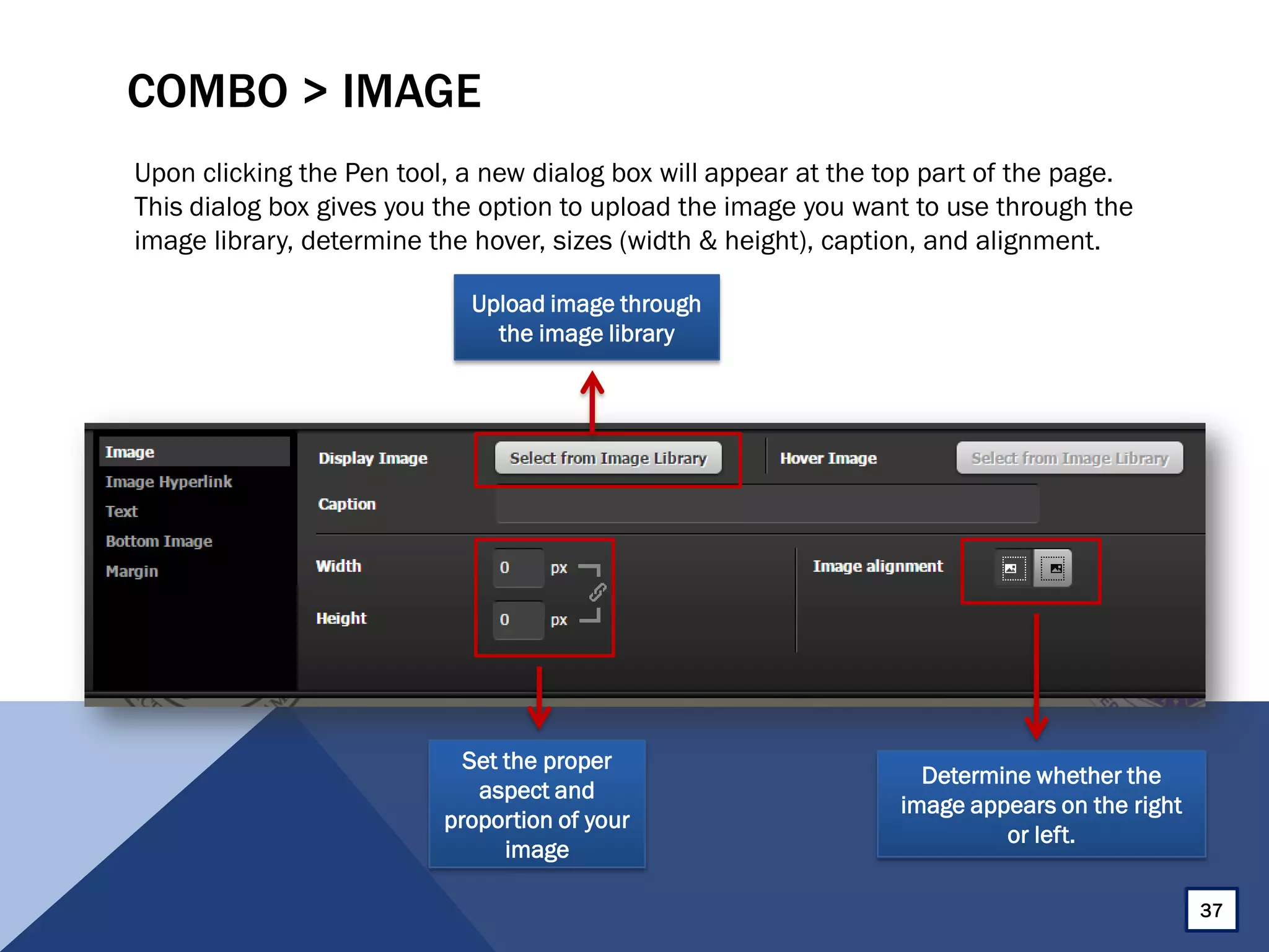COMBO > IMAGE
Upon clicking the Pen tool, a new dialog box will appear at the top part of the page.
This dialog box gives you the option to upload the image you want to use through the
image library, determine the hover, sizes (width & height), caption, and alignment.
37
Set the proper
aspect and
proportion of your
image
Determine whether the
image appears on the right
or left.
Upload image through
the image library
 