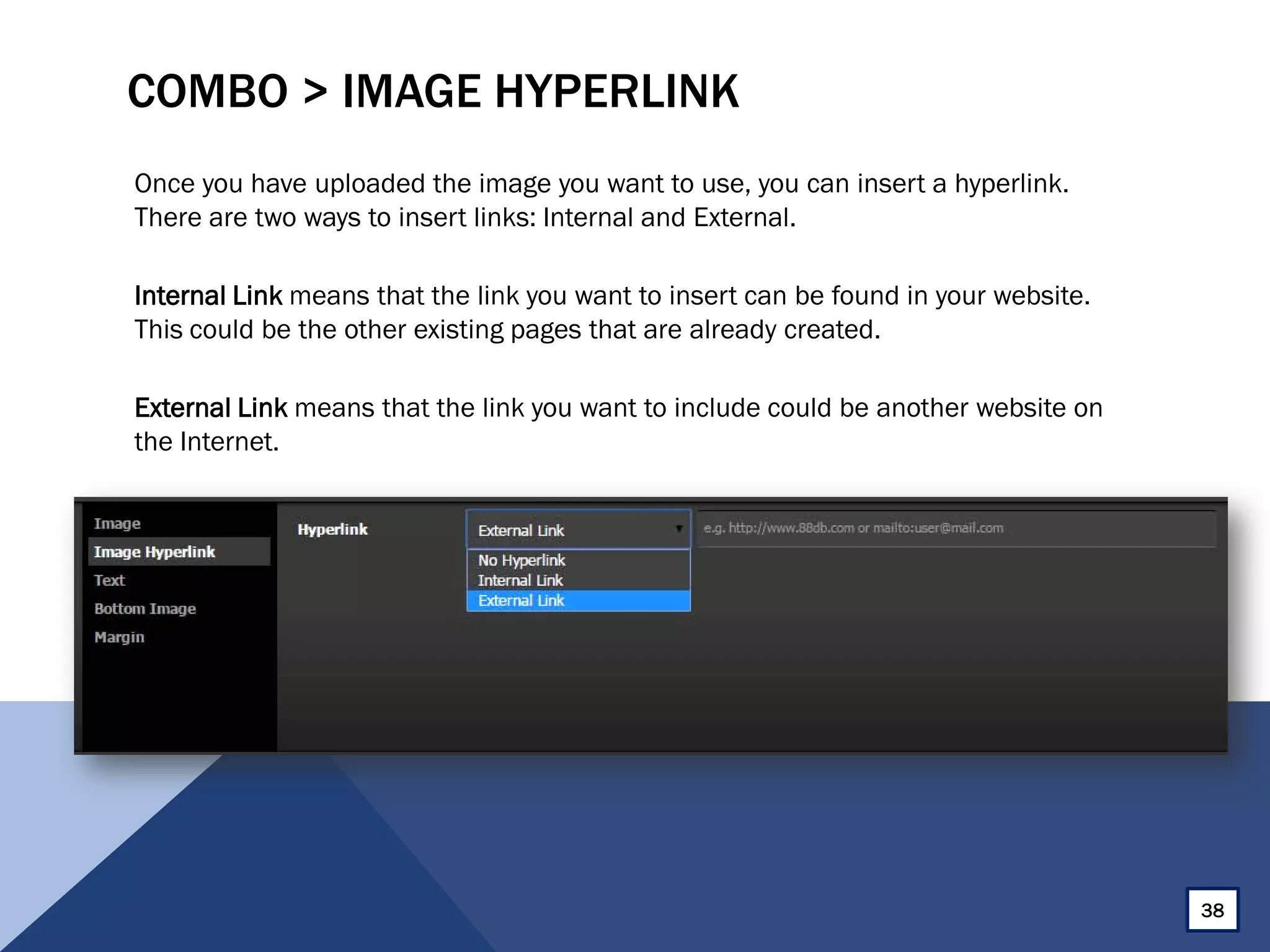 COMBO > IMAGE HYPERLINK
Once you have uploaded the image you want to use, you can insert a hyperlink.
There are two ways to insert links: Internal and External.
Internal Link means that the link you want to insert can be found in your website.
This could be the other existing pages that are already created.
External Link means that the link you want to include could be another website on
the Internet.
38
 