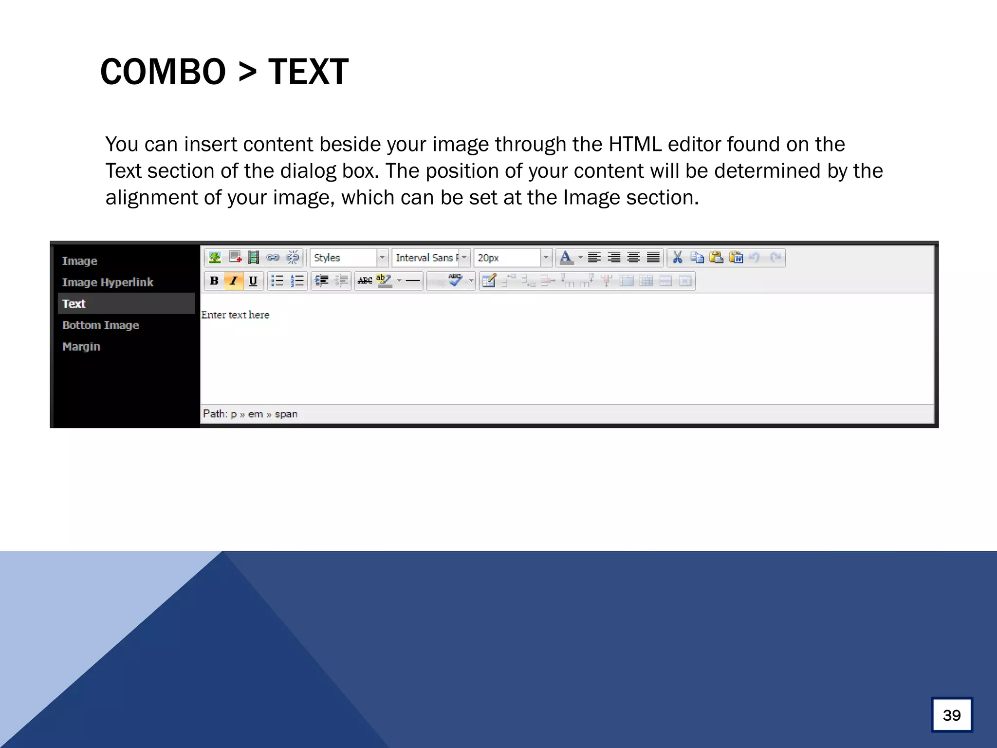 COMBO > TEXT
You can insert content beside your image through the HTML editor found on the
Text section of the dialog box. The position of your content will be determined by the
alignment of your image, which can be set at the Image section.
39
 