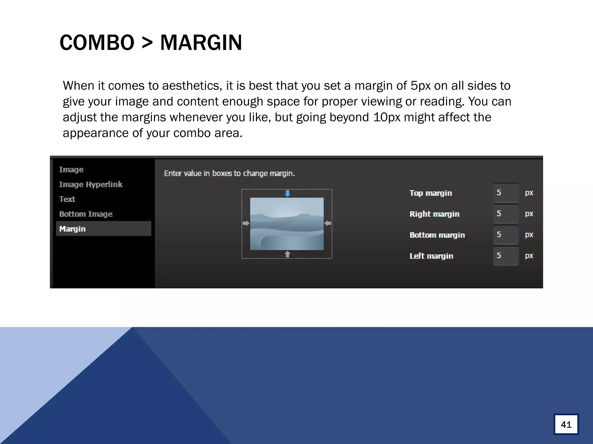 COMBO > MARGIN
When it comes to aesthetics, it is best that you set a margin of 5px on all sides to
give your image and content enough space for proper viewing or reading. You can
adjust the margins whenever you like, but going beyond 10px might affect the
appearance of your combo area.
41
 