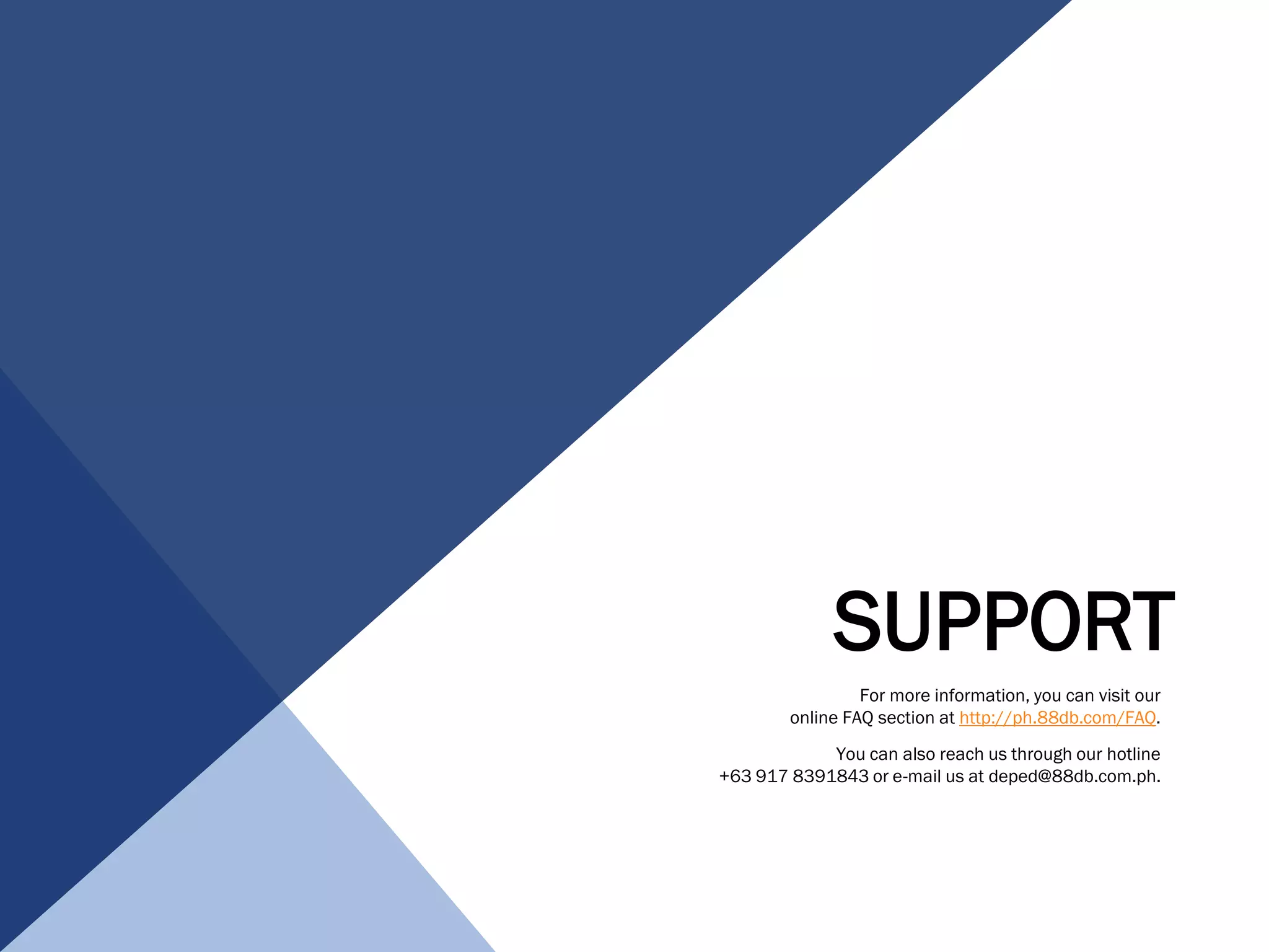 SUPPORT
For more information, you can visit our
online FAQ section at http://ph.88db.com/FAQ.
You can also reach us through our hotline
+63 917 8391843 or e-mail us at deped@88db.com.ph.
 