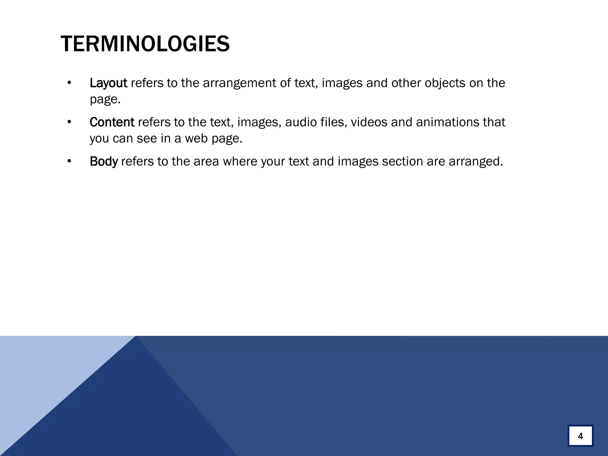 TERMINOLOGIES
• Layout refers to the arrangement of text, images and other objects on the
page.
• Content refers to the text, images, audio files, videos and animations that
you can see in a web page.
• Body refers to the area where your text and images section are arranged.
4
 