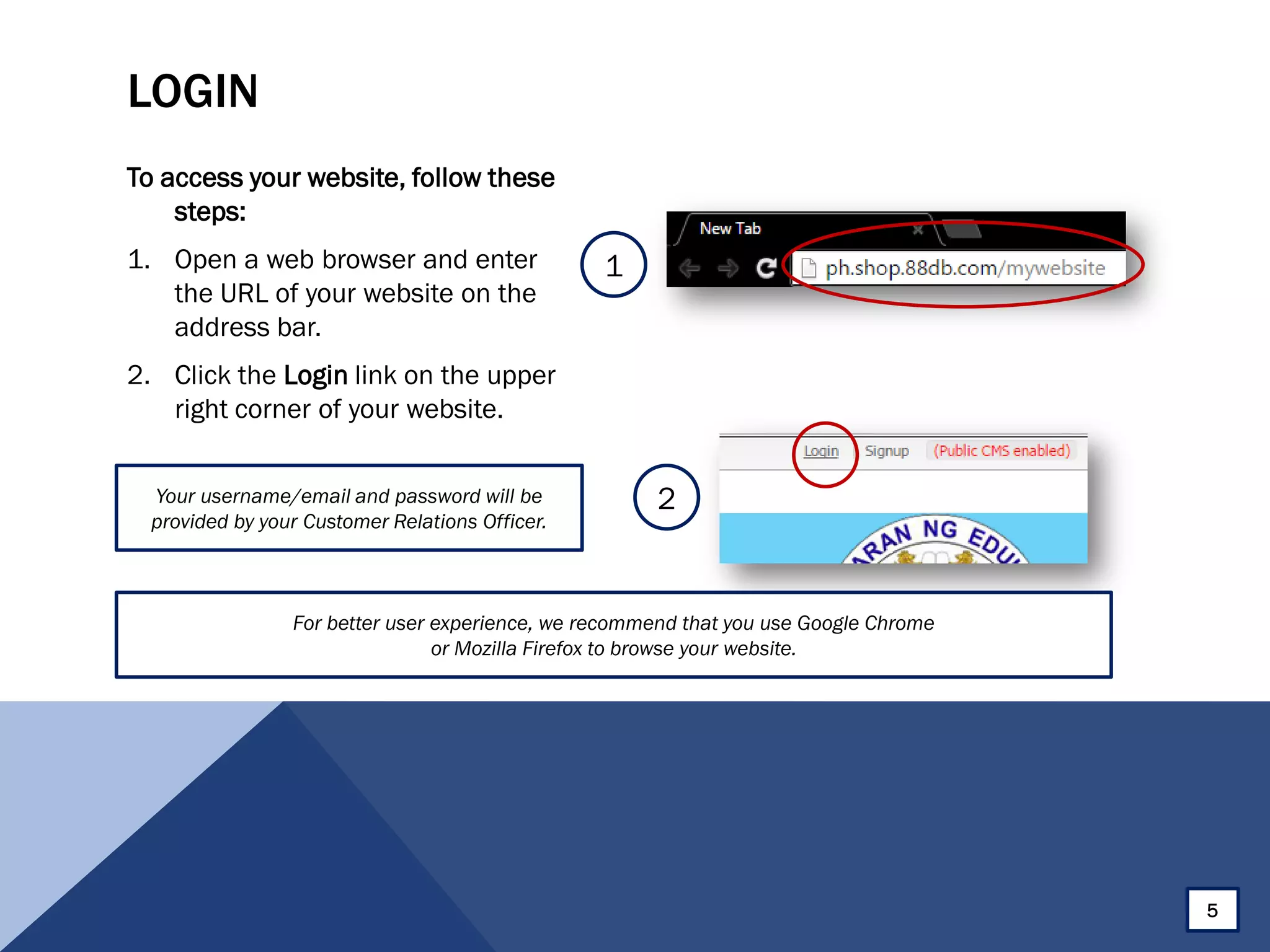 LOGIN
To access your website, follow these
steps:
1. Open a web browser and enter
the URL of your website on the
address bar.
2. Click the Login link on the upper
right corner of your website.
1
2Your username/email and password will be
provided by your Customer Relations Officer.
5
For better user experience, we recommend that you use Google Chrome
or Mozilla Firefox to browse your website.
 