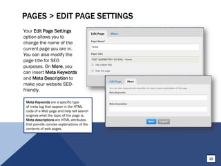 PAGES > EDIT PAGE SETTINGS
Your Edit Page Settings
option allows you to
change the name of the
current page you are in.
You can also modify the
page title for SEO
purposes. On More, you
can insert Meta Keywords
and Meta Description to
make your website SEO-
friendly.
10
Meta Keywords are a specific type
of meta tag that appear in the HTML
code of a Web page and help tell search
engines what the topic of the page is.
Meta descriptions are HTML attributes
that provide concise explanations of the
contents of web pages.
 